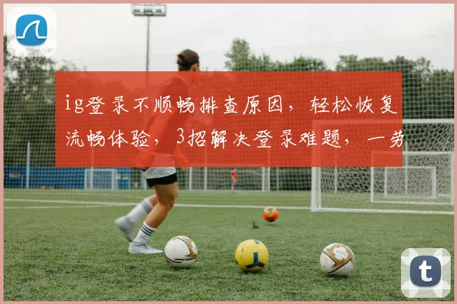ig登录不顺畅排查原因，轻松恢复流畅体验，3招解决登录难题，一劳永逸
