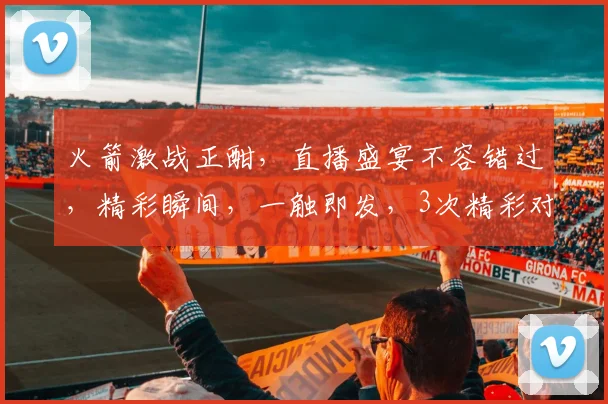 火箭激战正酣，直播盛宴不容错过，精彩瞬间，一触即发，3次精彩对决，等你来见证