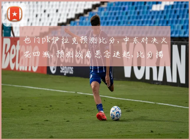也门pk伊拉克预测比分,中东对决火花四溅,预测战局悬念迭起,比分揭晓谁主沉浮